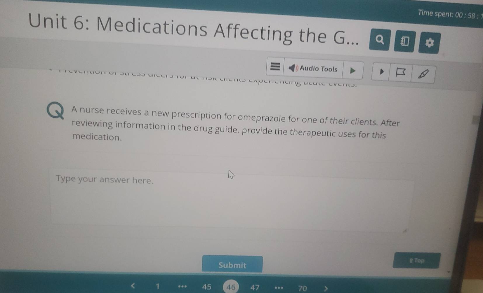 Time spent: 00:58 3 :1 
Unit 6: Medications Affecting the G... Q 
Audio Tools 
A nurse receives a new prescription for omeprazole for one of their clients. After 
reviewing information in the drug guide, provide the therapeutic uses for this 
medication. 
Type your answer here. 
Submit 
B Top 
1 ... 45 46 47... 70