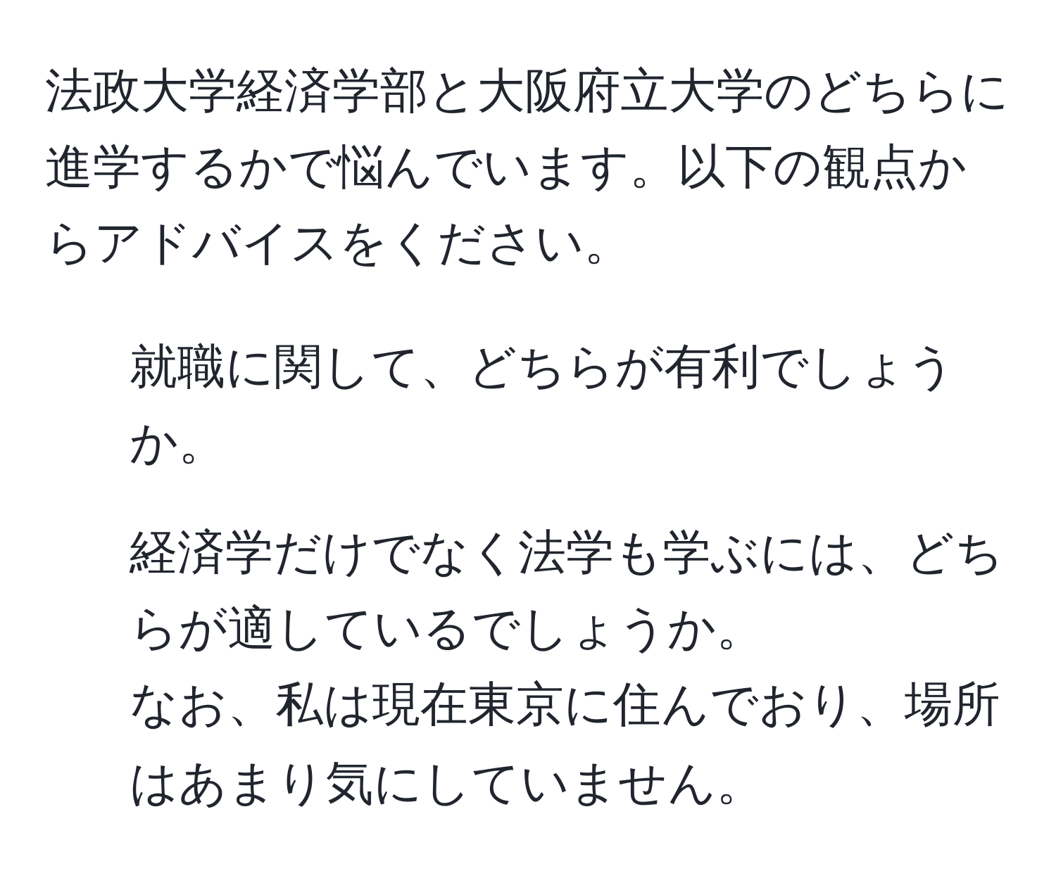 法政大学経済学部と大阪府立大学のどちらに進学するかで悩んでいます。以下の観点からアドバイスをください。  
1. 就職に関して、どちらが有利でしょうか。  
2. 経済学だけでなく法学も学ぶには、どちらが適しているでしょうか。  
なお、私は現在東京に住んでおり、場所はあまり気にしていません。