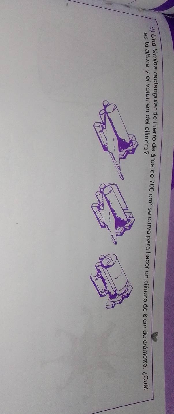 Una lámina rectangular de hierro de área de 700cm^2 se curva para hacer un cilindro de 8 cm de diámetro. ¿Cuál 
es la altura y el volumen del cilindro?