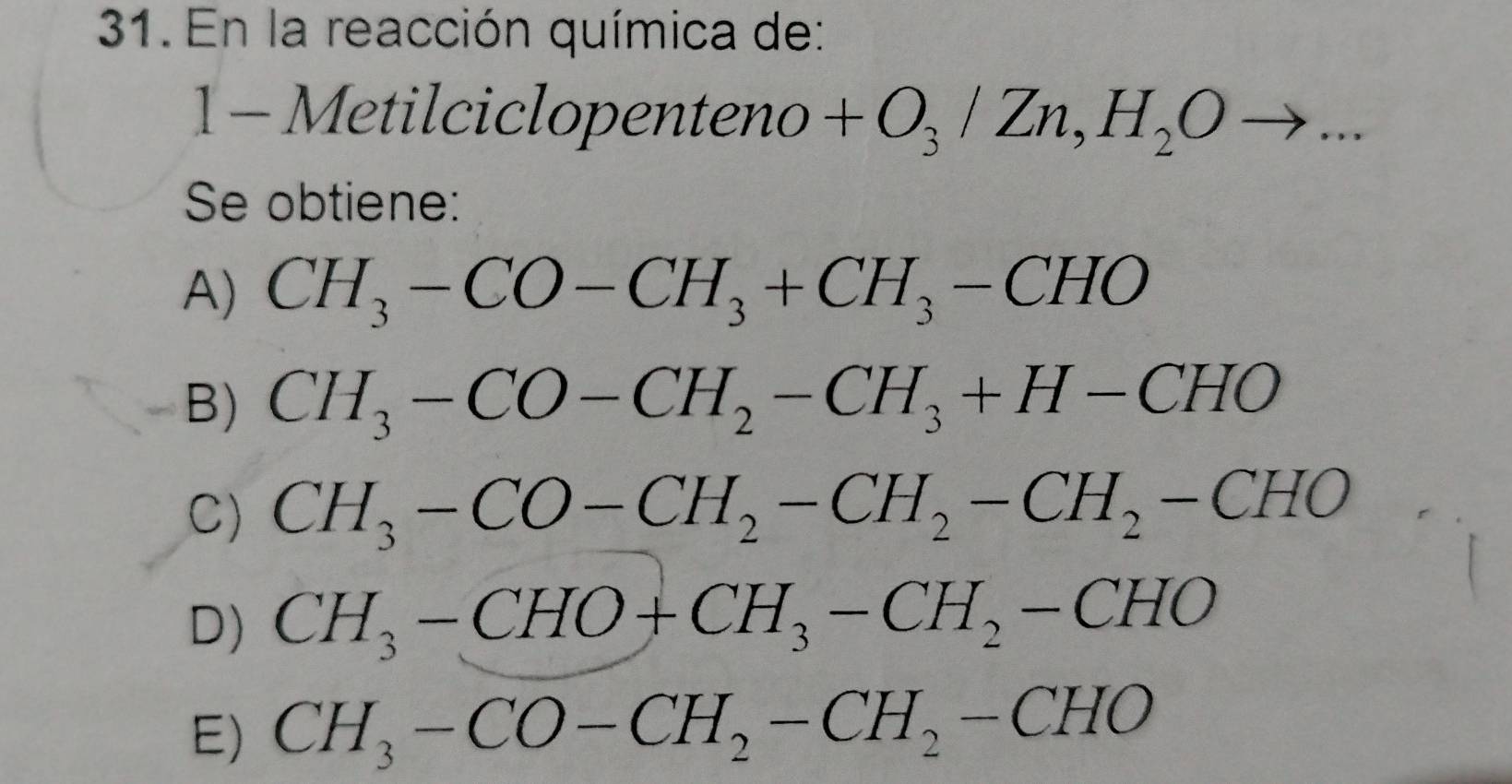 En la reacción química de:
1-Metilciclopenteno +O_3/Zn, H_2Oto ... 
Se obtiene:
A) CH_3-CO-CH_3+CH_3-CHO
B) CH_3-CO-CH_2-CH_3+H-CHO
C) CH_3-CO-CH_2-CH_2-CH_2-CHO
D) CH_3-CHO+CH_3-CH_2-CHO
E) CH_3-CO-CH_2-CH_2-CHO