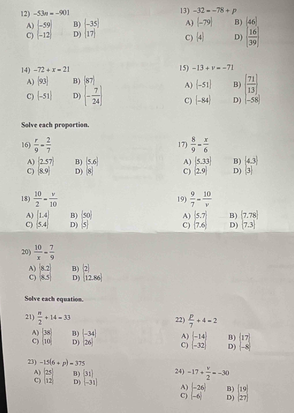 -53n=-901 13) -32=-78+p
B)  -35 A) (-79) B)  46
A) beginpmatrix -59 -12endpmatrix D)  17
C)
C)  4 D)   16/39 
14) -72+x=21 15) -13+v=-71
A)  93 B)  87
C)  -51 D)  - 7/24 
A)  -51 B) beginpmatrix  71/13 endpmatrix
C)  -84 D)
Solve each proportion.
16)  r/9 = 2/7  17)  8/9 = x/6 
A)
C)  beginarrayr 2.57 8.9endbmatrix
B)  5.6 A)  5.33 B)  4.3
D)  8 C)  2.9 D)  3
18)  10/2 = v/10  19)  9/7 = 10/v 
B)  50 A)  beginarrayr 5.7 7.6endarray  B)  7.78
A)  beginarrayr 1.4 5.4endarray  D)  5
C)
C)
D)  7.3
20)  10/x = 7/9 
A)
C)  8.2
B)  2
D)  12.86
Solve each equation.
21)  n/2 +14=33 22)  p/7 +4=2
A)
B)  -34
A)
C) beginarrayl 38  10) beginarrayl -14 -32endarray. B)  17
D)  26
C)
D)  -8
23) -15(6+p)=375
A) 24) -17+ v/2 =-30
C) beginpmatrix 25 12endpmatrix
B)  31
D)  -31
A)  -26 B) beginpmatrix 19 27endpmatrix
C)  -6 D)