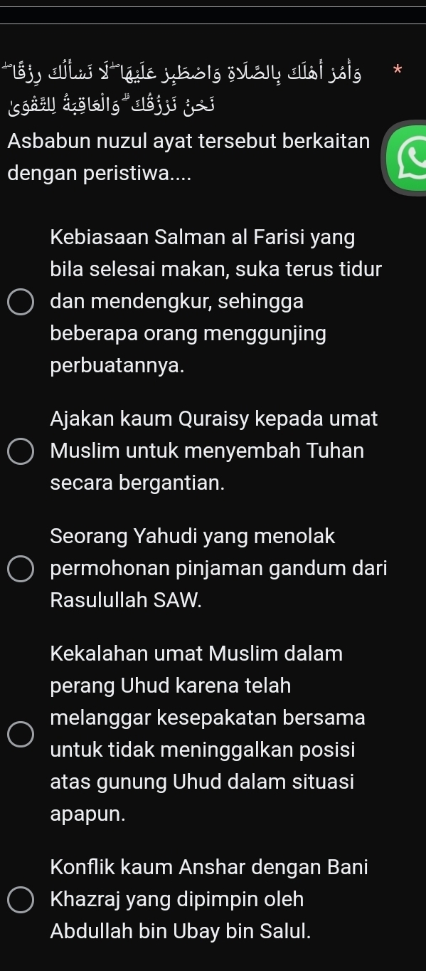 L8j) Jhu ýlýíc jbolg övS Ia| jole
sōož åol|g lój j j
Asbabun nuzul ayat tersebut berkaitan
dengan peristiwa....
Kebiasaan Salman al Farisi yang
bila selesai makan, suka terus tidur
dan mendengkur, sehingga
beberapa orang menggunjing
perbuatannya.
Ajakan kaum Quraisy kepada umat
Muslim untuk menyembah Tuhan
secara bergantian.
Seorang Yahudi yang menolak
permohonan pinjaman gandum dari
Rasulullah SAW.
Kekalahan umat Muslim dalam
perang Uhud karena telah
melanggar kesepakatan bersama
untuk tidak meninggalkan posisi
atas gunung Uhud dalam situasi
apapun.
Konflik kaum Anshar dengan Bani
Khazraj yang dipimpin oleh
Abdullah bin Ubay bin Salul.