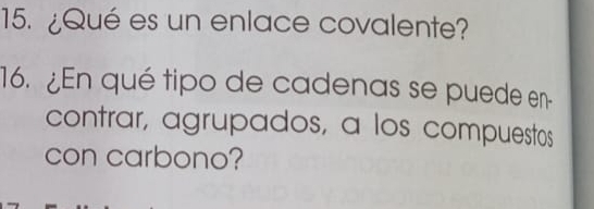 ¿Qué es un enlace covalente? 
16. ¿En qué tipo de cadenas se puede en- 
contrar, agrupados, a los compuestos 
con carbono?