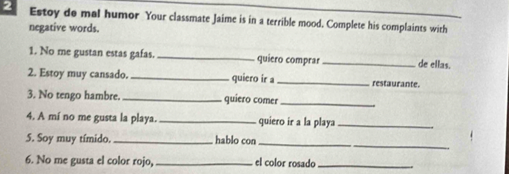 Estoy de mal humor Your classmate Jaime is in a terrible mood. Complete his complaints with 
negative words. 
1. No me gustan estas gafas. _quiero comprar _de ellas. 
2. Estoy muy cansado. _quiero ir a_ restaurante. 
3. No tengo hambre. _quiero comer_ 
4. A mí no me gusta la playa. _quiero ir a la playa_ 
5. Soy muy tímido._ hablo con 
_ 
6. No me gusta el color rojo,_ el color rosado_