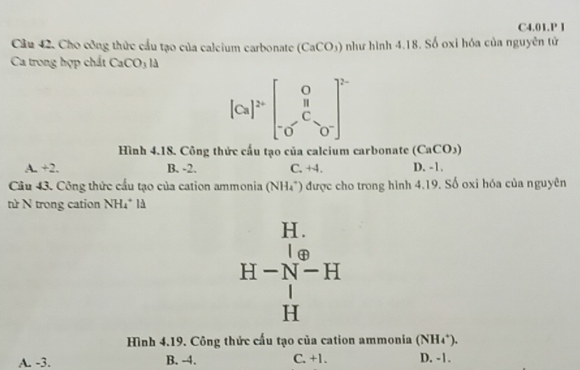 C4.01.P l
Câu 42, Cho công thức cầu tạo của calcium carbonate (CaCO_3) như hình 4.18. Số oxi hóa của nguyên tử
Ca trong hợp chất CaCO_3la 
[Cs]^2+beginbmatrix 0[^o^(oend(bmatrix)^2 
Hình 4.18. Công thức cấu tạo của calcium carbonate (CaCO_3))
A. +2. B. -2. C. +4. D. -1.
Câu 43. Công thức cấu tạo của cation ammonia (NH_4^(+) được cho trong hình 4.19. Số oxi hóa của nguyên
ừ N trong cation NH_4^+ld
H.
H-N-[-][-] [4]-endarray) ] Hendarray 
Hình 4.19. Công thức cấu tạo của cation ammonia (NH_4^+).
A. -3. B. -4. C. +1. D. -1.