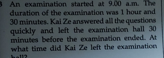 An examination started at 9.00 a.m. The 
duration of the examination was 1 hour and
30 minutes. Kai Ze answered all the questions 
quickly and left the examination hall 30
minutes before the examination ended. At 
what time did Kai Ze left the examination 
ball2