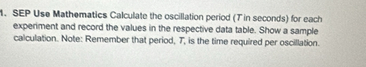 SEP Use Mathematics Calculate the oscillation period (T in seconds) for each 
experiment and record the values in the respective data table. Show a sample 
calculation. Note: Remember that period, T, is the time required per oscillation.