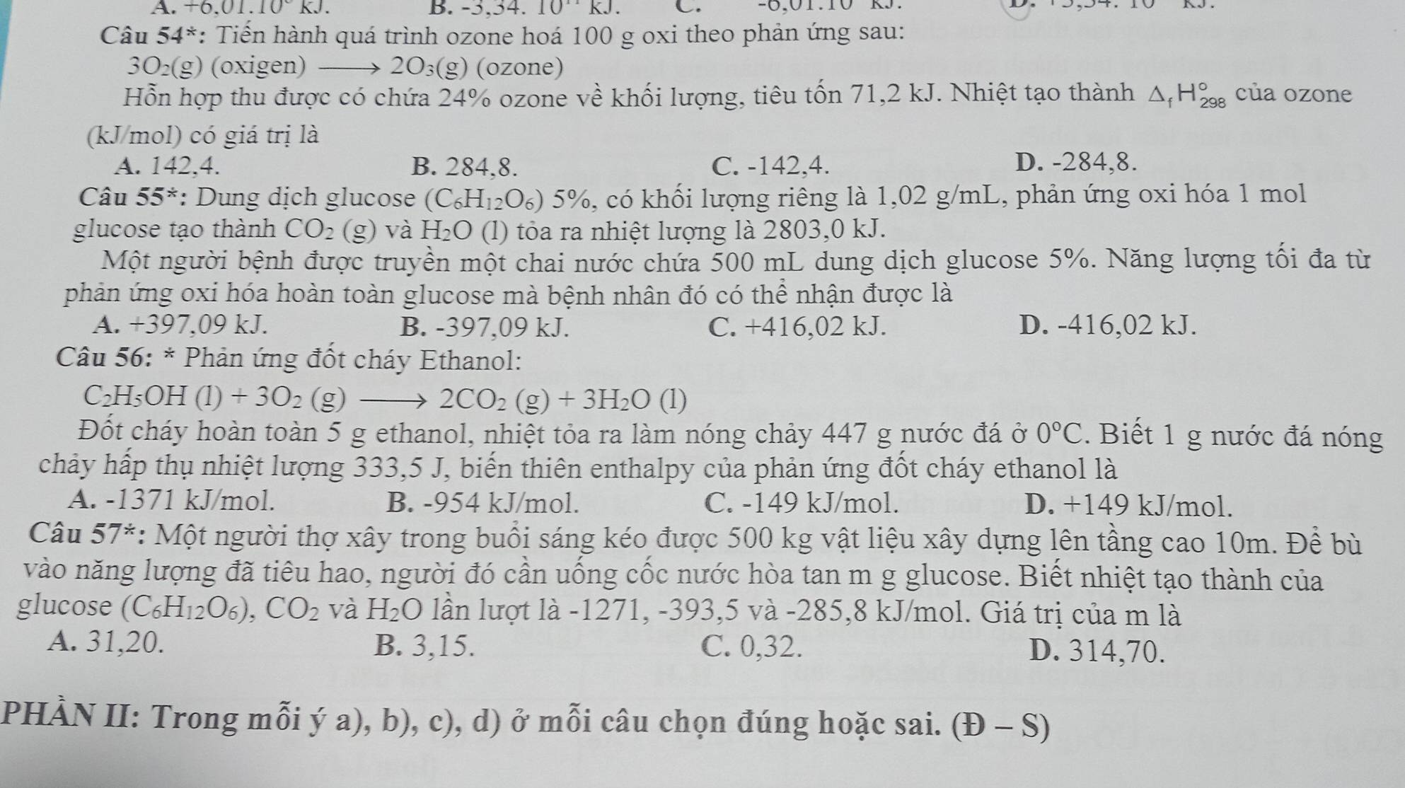 +6.01.10°KJ. B. -3,34..10^(11)kJ. C. -6,01.10 k
Câu 54^* : Tiển hành quá trình ozone hoá 100 g oxi theo phản ứng sau:
3O₂(g) (oxigen) → 2O₃(g) (ozone)
Hỗn hợp thu được có chứa 24% ozone về khối lượng, tiêu tốn 71,2 kJ. Nhiệt tạo thành △ _fH_(298)° của ozone
(kJ/mol) có giá trị là
A. 142,4. B. 284.8. C. -142,4. D. -284,8.
Câu 55^* : Dung dịch glucose (C_6H_12O_6 s) 5%, có khối lượng riêng là 1,02 g/mL, phản ứng oxi hóa 1 mol
glucose tạo thành CO_2 (g) và H_2O (l) tỏa ra nhiệt lượng là 2803,0 kJ.
Một người bệnh được truyền một chai nước chứa 500 mL dung dịch glucose 5%. Năng lượng tối đa từ
phản ứng oxi hóa hoàn toàn glucose mà bệnh nhân đó có thể nhận được là
A. +397,09 kJ. B. -397,09 kJ. C. +416,02 kJ. D. -416,02 kJ.
* Câu 56: * Phản ứng đốt cháy Ethanol:
C_2H_5OH(l)+3O_2(g)to 2CO_2(g)+3H_2O (l)
Đốt cháy hoàn toàn 5 g ethanol, nhiệt tỏa ra làm nóng chảy 447 g nước đá ở 0°C.  Biết 1 g nước đá nóng
chảy hấp thụ nhiệt lượng 333,5 J, biến thiên enthalpy của phản ứng đốt cháy ethanol là
A. -1371 kJ/mol. B. -954 kJ/mol. C. -149 kJ/mol. D. +149 kJ/mol.
Câu 57^* : Một người thợ xây trong buổi sáng kéo được 500 kg vật liệu xây dựng lên tầng cao 10m. Đề bù
vào năng lượng đã tiêu hao, người đó cần uống cốc nước hòa tan m g glucose. Biết nhiệt tạo thành của
glucose (C_6H_12O_6),CO_2 và H_2O lần lượt là -1271, -393,5 và -285,8 kJ/mol. Giá trị của m là
A. 31,20. B. 3,15. C. 0,32. D. 314,70.
PHÀN II: Trong mỗi ý a), b), c), d) ở mỗi câu chọn đúng hoặc sai. (Đ - S)