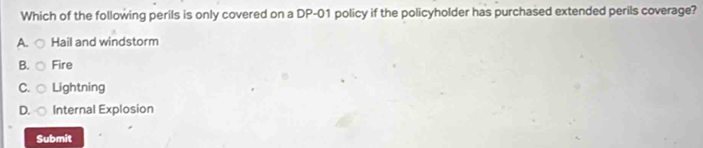 Which of the following perils is only covered on a DP-01 policy if the policyholder has purchased extended perils coverage?
A. Hail and windstorm
B. Fire
C. Lightning
D. ○ Internal Explosion
Submit