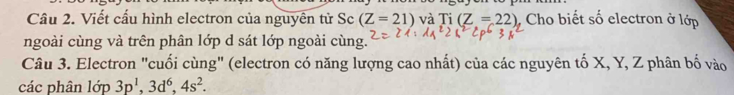 Viết cấu hình electron của nguyên tử Sc (Z=21) và Ti(Z=22) Cho biết số electron ở lớp 
ngoài cùng và trên phân lớp d sát lớp ngoài cùng. 
Câu 3. Electron "cuối cùng" (electron có năng lượng cao nhất) của các nguyên tố X, Y, Z phân bố vào 
các phân lop3p^1, 3d^6, 4s^2.