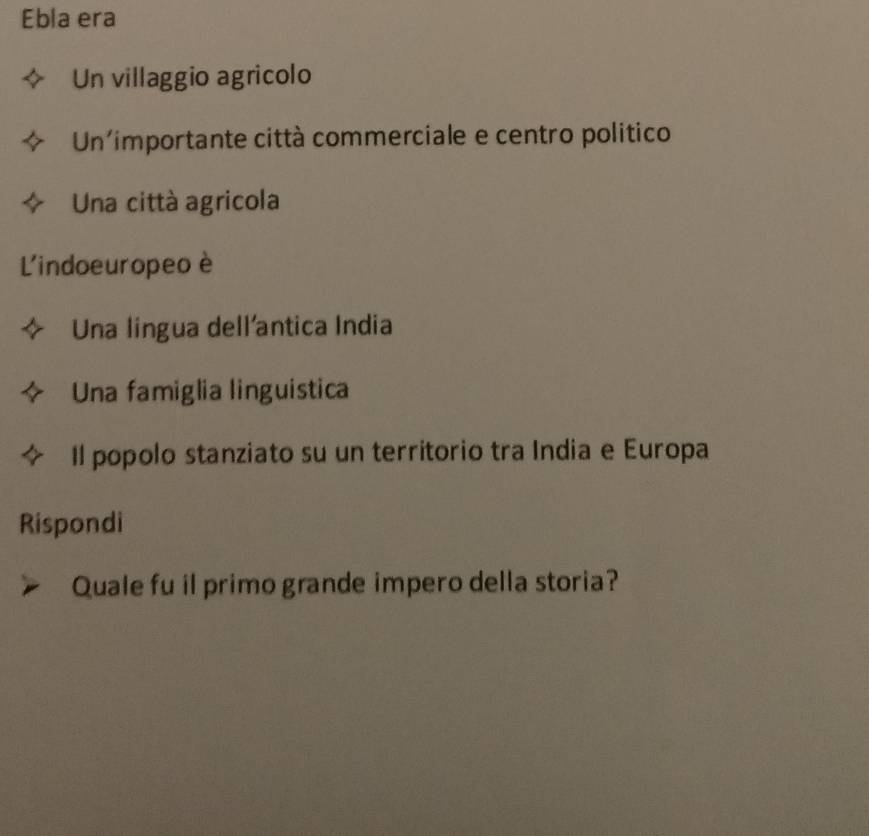 Ebla era
Un villaggio agricolo
Un'importante città commerciale e centro politico
Una città agricola
L'indoeuropeo è
Una língua dell'antica India
Una famiglia linguistica
Il popolo stanziato su un territorio tra India e Europa
Rispondi
Quale fu il primo grande impero della storia?