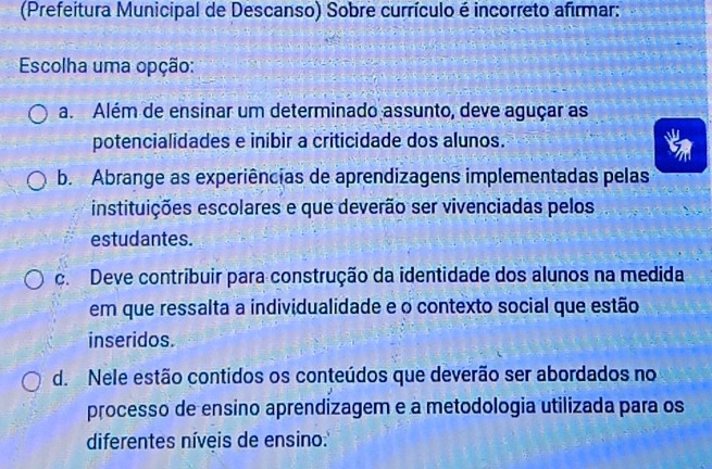 (Prefeitura Municipal de Descanso) Sobre currículo é incorreto afirmar:
Escolha uma opção:
a. Além de ensinar um determinado assunto, deve aguçar as
potencialidades e inibir a criticidade dos alunos.
b. Abrange as experiências de aprendizagens implementadas pelas
instituições escolares e que deverão ser vivenciadas pelos
estudantes.
c. Deve contribuir para construção da identidade dos alunos na medida
em que ressalta a individualidade e o contexto social que estão
inseridos.
d. Nele estão contidos os conteúdos que deverão ser abordados no
processo de ensino aprendizagem e a metodologia utilizada para os
diferentes níveis de ensino: