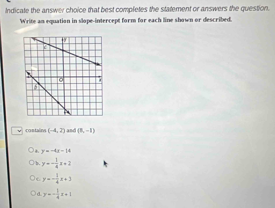 Indicate the answer choice that best completes the statement or answers the question.
Write an equation in slope-intercept form for each line shown or described.
contains (-4,2) and (8,-1)
a. y=-4x-14
b. y=- 1/4 x+2
C. y=- 1/4 x+3
d. y=- 1/4 x+1