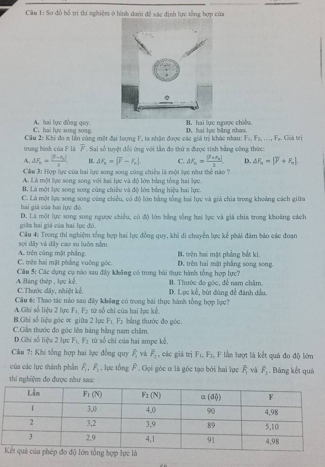 Sơ đồ bố trí thí nghiệm ở hình dưới đề xác định lực tổng hợp của
A. hai lực đồng quy. B. hai lực ngược chiều.
C. hai lực song song. D. hai lực bằng nhau.
Câu 2: Khi đo n lần cùng một đại lượng F, ta nhận được các giá trị khác nhau: F_1,F_2,...,F_n. Giá trị
trung bình của F là overline F. Sai số tuyệt đối ứng với lần đo thứ n được tính bằng công thức:
A. △ F_n=frac |overline F-F_n|2. B. △ F_n=|overline F-F_n|. C. △ F_n=frac |overline F+F_n|2. D. △ F_n=|overline F+F_n|.
Câu 3: Hợp lực của hai lực song song cùng chiều là một lực như thế nào ?
A. Là một lực song song với hai lực và độ lớn bằng tổng hai lực.
B. Là một lực song song cùng chiều và độ lớn bằng hiệu hai lực.
C. Là một lực song song cùng chiều, có độ lớn bằng tổng hai lực và giá chia trong khoảng cách giữa
hai giá của hai lực đó.
D. Là một lực song song ngược chiều, có độ lớn bằng tổng hai lực và giá chia trong khoảng cách
giữa hai giá của hai lực đó.
Câu 4: Trong thí nghiệm tổng hợp hai lực đồng quy, khi di chuyển lực kế phải đảm bảo các đoạn
sợi dây và dây cao su luôn nằm
A. trên cùng mặt phẳng. B. trên hai mặt phẳng bất kì.
C. trên hai mặt phẳng vuông góc. D. trên hai mặt phẳng song song.
Câu 5: Các dụng cụ nào sau đây không có trong bài thực hành tổng hợp lực?
A.Bảng thép , lực kế. B. Thước đo góc, đế nam châm.
C.Thước dây, nhiệt kế. D. Lực kế, bút dùng để đánh dấu.
Câu 6: Thao tác nào sau đây không có trong bài thực hành tổng hợp lực?
A.Ghi số liệu 2 lực F_1,F_2 từ số chỉ của hai lực kế.
B.Ghi số liệu góc ∝ giữa 2 lực F_1,F_2 bằng thước đo góc.
C.Gắn thước đo góc lên bảng bằng nam châm.
D.Ghi số liệu 2 lực F_1,F_2 từ số chỉ của hai ampe kế.
Câu 7: Khi tổng hợp hai lực đồng quy overline F_1 và vector F_2 , các giá trị F_1,F_2, , F lần lượt là kết quả đo độ lớn
của các lực thành phần overline F_1,overline F_2 , lực tổng F. Gọi góc α là góc tạo bởi hai lực vector F_1 và vector F_2. Bảng kết quả
thí nghiệm đo được như sau: