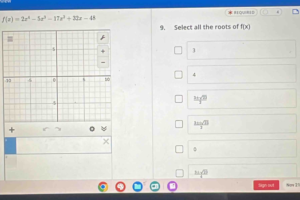 view
* REQUIRED 4
f(x)=2x^4-5x^3-17x^2+32x-48
9. Select all the roots of f(x)
3
4
-
 3± sqrt(23)/2 
 3± isqrt(23)/2 
1
0
2
 3± sqrt(23)/4 
Sign out Nov 21