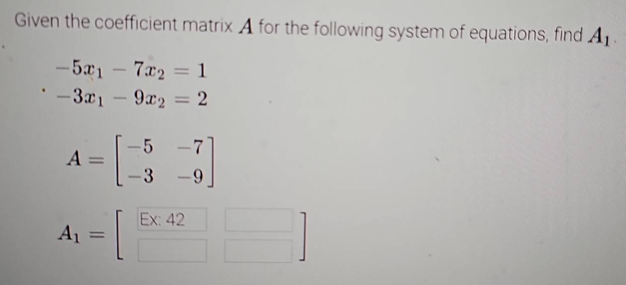 Given the coefficient matrix A for the following system of equations, find A_1
-5x_1-7x_2=1
-3x_1-9x_2=2
A=beginbmatrix -5&-7 -3&-9endbmatrix
A_1=beginbmatrix E* 42□  □ □ endbmatrix