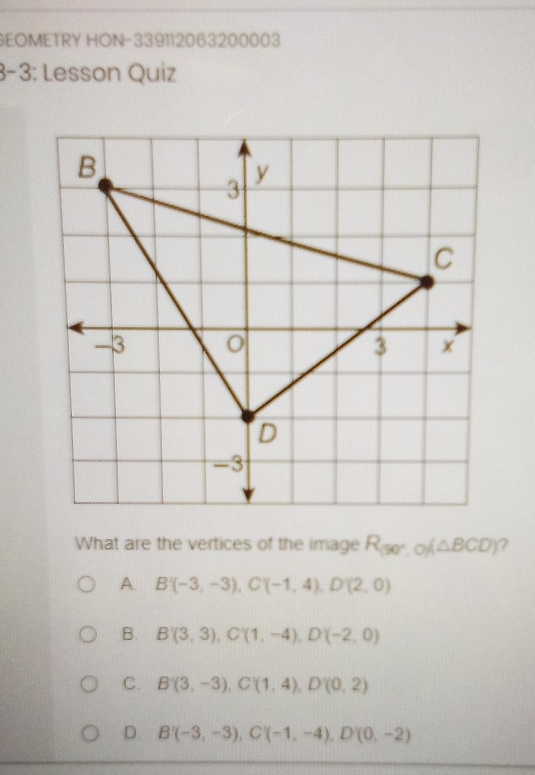 GEOMETRY HON-339112063200003
3-3: Lesson Quiz
What are the vertices of the image R_(90°,0)(△ BCD) ?
A. B'(-3,-3), C'(-1,4), D'(2,0)
B. B'(3,3), C'(1,-4), D'(-2,0)
C. B'(3,-3), C'(1,4), D'(0,2)
D. B'(-3,-3), C'(-1,-4), D'(0,-2)