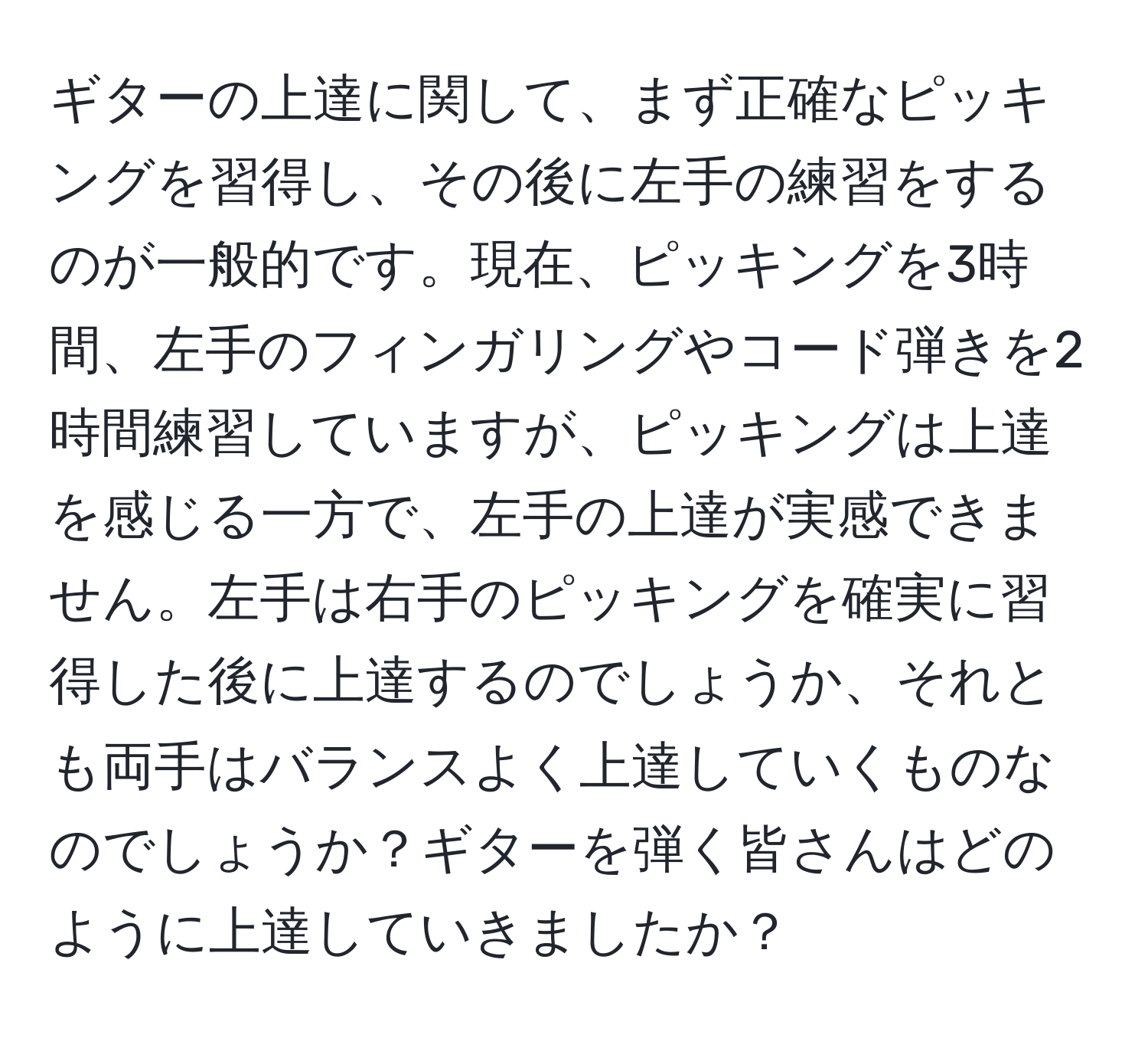 ギターの上達に関して、まず正確なピッキングを習得し、その後に左手の練習をするのが一般的です。現在、ピッキングを3時間、左手のフィンガリングやコード弾きを2時間練習していますが、ピッキングは上達を感じる一方で、左手の上達が実感できません。左手は右手のピッキングを確実に習得した後に上達するのでしょうか、それとも両手はバランスよく上達していくものなのでしょうか？ギターを弾く皆さんはどのように上達していきましたか？