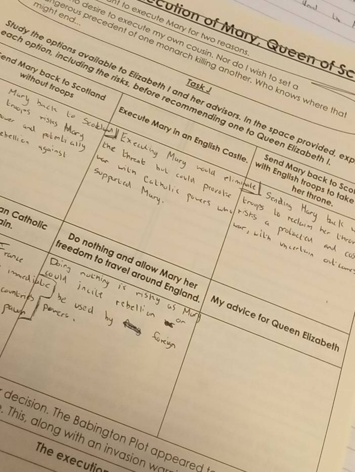 might end.. 
t to execute Mary for two reasons 
cution of Mary, Queen of S 
desire to execute my own cousin. Nor do I wish to set 
gerous precedent of one monarch killing another. Who knows where th 
nd Mary back to Scotland 
Task J 
udy the options available to Elizabeth I and her advisors. In the space provided, e 
ch option, including the risks, before recommending one to Queen Elizabeti Send Mary back to Sco 
without troops Execute Mary in an English Castle 
with English troops to tak 
her throne. 
ain. 
an Catholic Do nothing and allow Mary he 
freedom to travel around England My advice for Queen Elizabeth 
decision. The Babington Plot appeared 
This, along with an invasion wa 
The executio
