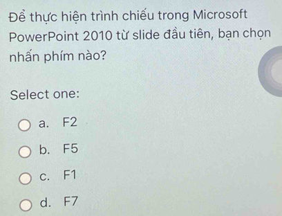 Để thực hiện trình chiếu trong Microsoft
PowerPoint 2010 từ slide đầu tiên, bạn chọn
nhấn phím nào?
Select one:
a. F2
b. F5
c. F1
d. F7