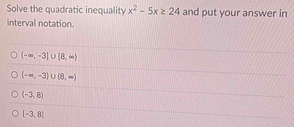 Solve the quadratic inequality x^2-5x≥ 24 and put your answer in
interval notation.
(-∈fty ,-3]∪ [8,∈fty )
(-∈fty ,-3)∪ (8,∈fty )
(-3,8)
[-3,8]