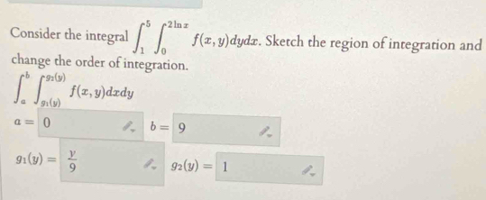 Consider the integral ∈t _1^(5∈t _0^(2ln x)f(x,y)dydx. . Sketch the region of integration and 
change the order of integration.
∈t _a^b∈t _g_1)(y)^g_2(y)f(x,y)dxdy
a=0
b=9
g_1(y)= y/9  g_2(y)= 1