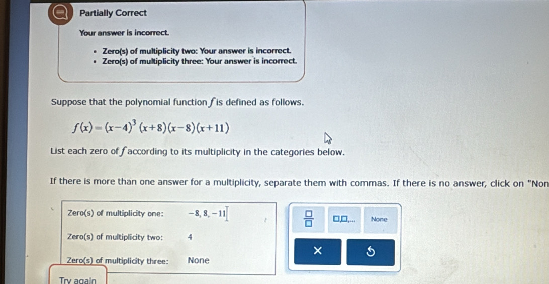 a Partially Correct 
Your answer is incorrect. 
Zero(s) of multiplicity two: Your answer is incorrect. 
Zero(s) of multiplicity three: Your answer is incorrect. 
Suppose that the polynomial function fis defined as follows.
f(x)=(x-4)^3(x+8)(x-8)(x+11)
List each zero of faccording to its multiplicity in the categories below. 
If there is more than one answer for a multiplicity, separate them with commas. If there is no answer, click on "Non 
Zero(s) of multiplicity one: -8,8,-11]
 □ /□   □ _ □ ,... None 
Zero(s) of multiplicity two: 4
× 
Zero(s) of multiplicity three: None 
Trv again