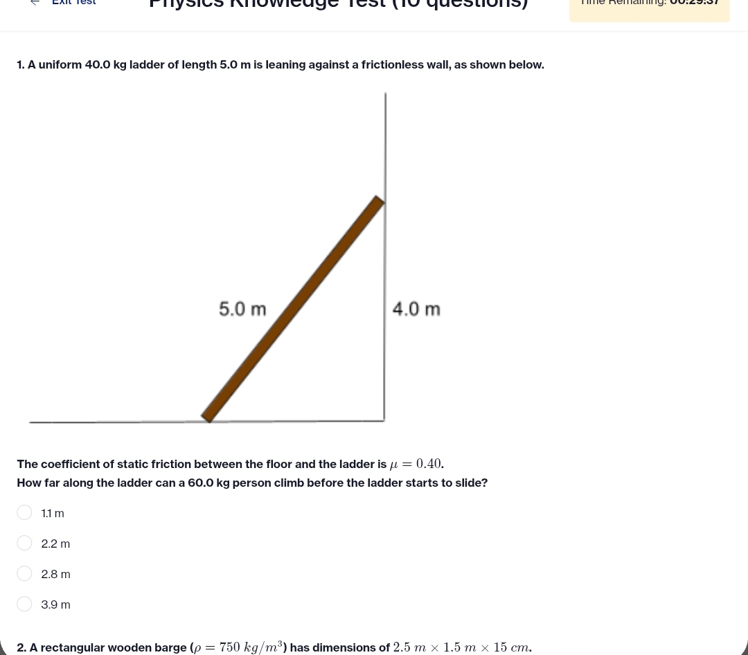 Physics Khoweuge rest (10 questions)
1. A uniform 40.0 kg ladder of length 5.0 m is leaning against a frictionless wall, as shown below.
The coefficient of static friction between the floor and the ladder is mu =0.40. 
How far along the ladder can a 60.0 kg person climb before the ladder starts to slide?
1.1 m
2.2 m
2.8 m
3.9 m
2. A rectangular wooden barge (rho =750kg/m^3) has dimensions of 2.5m* 1.5m* 15cm.