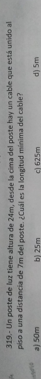 319.- Un poste de luz tiene altura de 24m, desde la cima del poste hay un cable que está unido al
piso a una distancia de 7m del poste. ¿Cuál es la longitud mínima del cable?
ngdio
a) 50m b) 25m c) 625m d) 5m