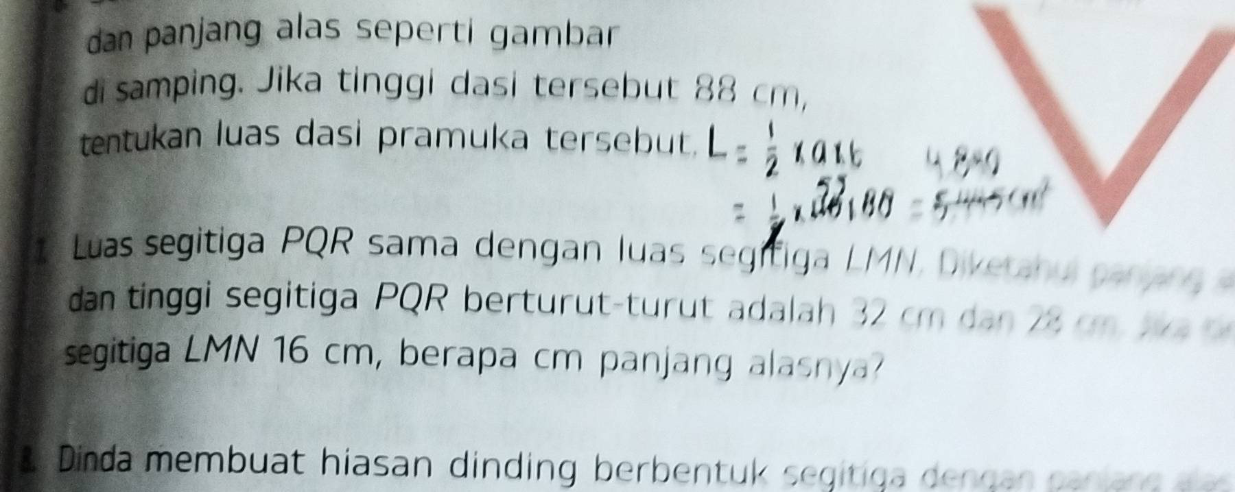 dan panjang alas seperti gambar 
di samping. Jika tinggi dasi tersebut 88 cm, 
tentukan luas dasi pramuka tersebut. 
1 Luas segitiga PQR sama dengan luas segifiga LMN, Divetahu panan g a 
dan tinggi segitiga PQR berturut-turut adalah 32 cm dan 28 cm w 
segitiga LMN 16 cm, berapa cm panjang alasnya? 
a Dinda membuat hiasan dinding berbentuk segitiga dendan canian e a a