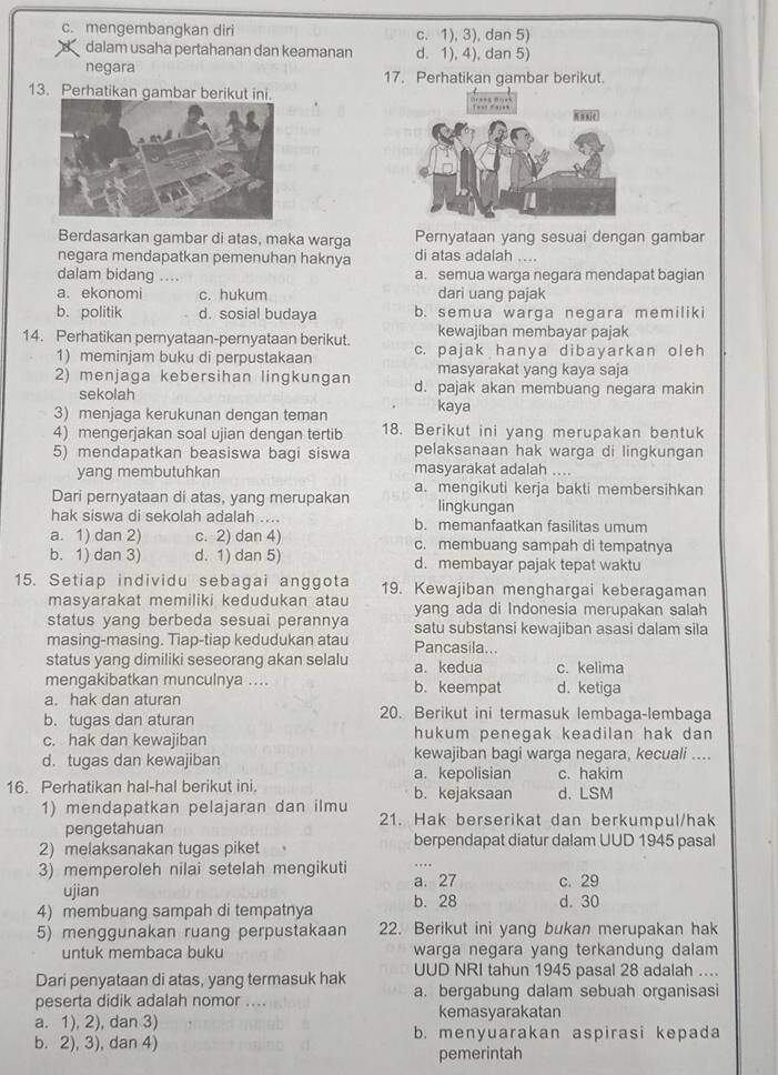 c. mengembangkan diri c. 1), 3), dan 5)
dalam usaha pertahanan dan keamanan d. 1), 4), dan 5)
negara 17. Perhatikan gambar berikut.
13. Perhatikan gambar berikut ini.
Berdasarkan gambar di atas, maka warga Pernyataan yang sesuai dengan gambar
negara mendapatkan pemenuhan haknya di atas adalah ....
dalam bidang .... a. semua warga negara mendapat bagian
a. ekonomi c. hukum dari uang pajak
b. politik d. sosial budaya b. semua warga negara memiliki
kewajiban membayar pajak
14. Perhatikan pernyataan-pernyataan berikut. c. pajak hanya dibayarkan oleh
1) meminjam buku di perpustakaan masyarakat yang kaya saja
2) menjaga kebersihan lingkungan d. pajak akan membuang negara makin
sekolah
3) menjaga kerukunan dengan teman kaya
4) mengerjakan soal ujian dengan tertib 18. Berikut ini yang merupakan bentuk
5) mendapatkan beasiswa bagi siswa pelaksanaan hak warga di lingkungan
yang membutuhkan masyarakat adalah ....
Dari pernyataan di atas, yang merupakan a. mengikuti kerja bakti membersihkan
lingkungan
hak siswa di sekolah adalah .... b. memanfaatkan fasilitas umum
a. 1) dan 2) c. 2) dan 4) c. membuang sampah di tempatnya
b. 1) dan 3) d. 1) dan 5) d. membayar pajak tepat waktu
15. Setiap individu sebagai anggota 19. Kewajiban menghargai keberagaman
masyarakat memiliki kedudukan atau yang ada di Indonesia merupakan salah
status yang berbeda sesuai perannya satu substansi kewajiban asasi dalam sila
masing-masing. Tiap-tiap kedudukan atau Pancasila...
status yang dimiliki seseorang akan selalu a. kedua c. kelima
mengakibatkan munculnya .... b. keempat d. ketiga
a. hak dan aturan
b.tugas dan aturan 20. Berikut ini termasuk lembaga-lembaga
c. hak dan kewajiban hukum penegak keadilan hak dan 
d. tugas dan kewajiban kewajiban bagi warga negara, kecuali ....
a. kepolisian c. hakim
16. Perhatikan hal-hal berikut ini. b. kejaksaan d. LSM
1) mendapatkan pelajaran dan ilmu 21. Hak berserikat dan berkumpul/hak
pengetahuan
2) melaksanakan tugas piket berpendapat diatur dalam UUD 1945 pasal
3) memperoleh nilai setelah mengikuti a. 27 c. 29
ujian
4) membuang sampah di tempatnya b. 28 d. 30
5) menggunakan ruang perpustakaan 22. Berikut ini yang bukan merupakan hak
untuk membaca buku warga negara yang terkandung dalam
Dari penyataan di atas, yang termasuk hak UUD NRI tahun 1945 pasal 28 adalah ....
peserta didik adalah nomor .... a. bergabung dalam sebuah organisasi
kemasyarakatan
a. 1), 2), dan 3) b. menyuarakan aspirasi kepada
b. 2), 3), dan 4)
pemerintah