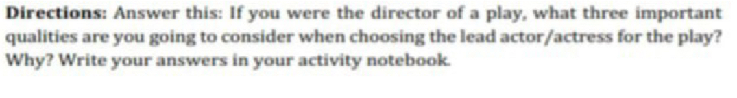 Directions: Answer this: If you were the director of a play, what three important 
qualities are you going to consider when choosing the lead actor/actress for the play? 
Why? Write your answers in your activity notebook.