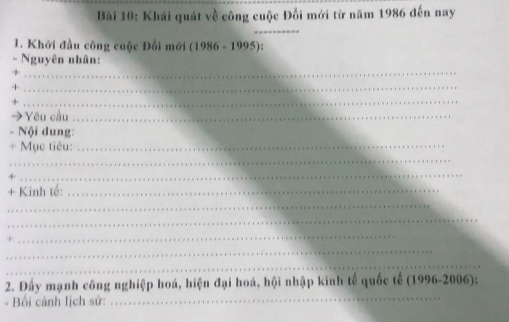 Khái quát về công cuộc Đối mới từ năm 1986 đến nay 
_ 
1. Khởi đầu công cuộc Đổi mới (1986-1995)
_ 
。 Nguyên nhân: 
_+ 
_+ 
Yêu cầu_ 
Nội dung: 
+ Mục tiêu:_ 
_ 
+ 
_ 
+ Kinh tế:_ 
_ 
_ 
+ 
_ 
_ 
_ 
2. Đấy mạnh công nghiệp hoá, hiện đại hoá, hội nhập kinh tế quốc tế (1996-2006): 
Bối cảnh lịch sử: 
_