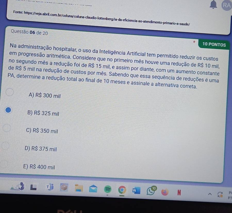 RA
Fonte: https://veja.abril.com.br/coluna/coluna-claudio-lottenberg/ia-da-eficiencia-ao-atendimento-primario-a-saude/
Questão 06 de 20 10 PONTOS
Na administração hospitalar, o uso da Inteligência Artificial tem permitido reduzir os custos
em progressão aritmética. Considere que no primeiro mês houve uma redução de R$ 10 mil,
no segundo mês a redução foi de R$ 15 mil, e assim por diante, com um aumento constante
de R$ 5 mil na redução de custos por mês. Sabendo que essa sequência de reduções é uma
PA, determine a redução total ao final de 10 meses e assinale a alternativa correta.
A) R$ 300 mil
B) R$ 325 mil
C) R$ 350 mil
D) R$ 375 mil
E) R$ 400 mil
P
PT