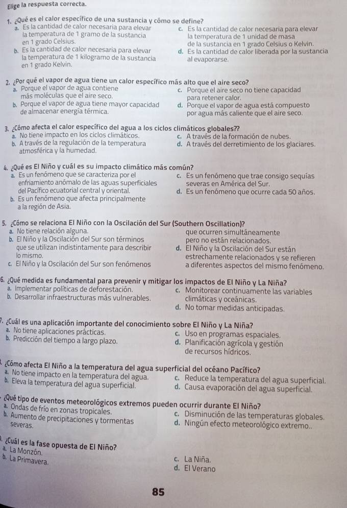 Elige la respuesta correcta.
1. ¿Qué es el calor específico de una sustancia y cómo se define?
Es la cantidad de calor necesaria para elevar c. Es la cantidad de calor necesaria para elevar
la temperatura de 1 gramo de la sustancia la temperatura de 1 unidad de masa
en 1 grado Celsius de la sustancia en 1 grado Celsius o Kelvin.
b. Es la cantidad de calor necesaria para elevar d. Es la cantidad de calor liberada por la sustancia
la temperatura de 1 kilogramo de la sustancia al evaporarse.
en 1 grado Kelvin.
2. ¿Por qué el vapor de agua tiene un calor específico más alto que el aire seco?. Porque el vapor de agua contiene c. Porque el aire seco no tiene capacidad
más moléculas que el aire seco. para retener calor.. Porque el vapor de agua tiene mayor capacidad d. Porque el vapor de agua está compuesto
de almacenar energía térmica. por agua más caliente que el aire seco.
3. ¿Cómo afecta el calor específico del agua a los ciclos climáticos globales??
No tiene impacto en los ciclos climáticos. c. A través de la formación de nubes.
b. A través de la regulación de la temperatura d. A través del derretimiento de los glaciares.
atmosférica y la humedad.
4. ¿Qué es El Niño y cuál es su impacto climático más común?
a. Es un fenómeno que se caracteriza por el c. Es un fenómeno que trae consigo sequías
enfriamiento anómalo de las aguas superficiales severas en América del Sur.
del Pacífico ecuatorial central y oriental. d. Es un fenómeno que ocurre cada 50 años.
b. Es un fenómeno que afecta principalmente
a la región de Asia.
5. ¿Cómo se relaciona El Niño con la Oscilación del Sur (Southern Oscillation)?
a. No tiene relación alguna que ocurren simultáneamente
b. El Niño y la Oscilación del Sur son términos pero no están relacionados.
que se utilizan indistintamente para describir d. El Niño y la Oscilación del Sur están
lo mismo. estrechamente relacionados y se refieren
c. El Niño y la Oscilación del Sur son fenómenos a diferentes aspectos del mismo fenómeno.
6. ¿Qué medida es fundamental para prevenir y mitigar los impactos de El Niño y La Niña?
a. Implementar políticas de deforestación. c. Monitorear continuamente las variables
b. Desarrollar infraestructuras más vulnerables. climáticas y oceánicas.
d. No tomar medidas anticipadas.
P  Cuál es una aplicación importante del conocimiento sobre El Niño y La Niña?
a. No tiene aplicaciones prácticas. c. Uso en programas espaciales.
b. Predicción del tiempo a largo plazo. d. Planificación agrícola y gestión
de recursos hídricos.
acómo afecta El Niño a la temperatura del agua superficial del océano Pacífico?
No tiene impacto en la temperatura del agua. c. Reduce la temperatura del agua superficial.
b. Eleva la temperatura del agua superficial. d. Causa evaporación del agua superficial.
¿Qué tipo de eventos meteorológicos extremos pueden ocurrir durante El Niño?
a Ondas de frío en zonas tropicales. c. Disminución de las temperaturas globales.
b. Aumento de precipitaciones y tormentas d. Ningún efecto meteorológico extremo..
severas.
¿Cuál es la fase opuesta de El Niño?
a. La Monzón.
b. La Primavera.
c. La Niña.
d. El Verano
85