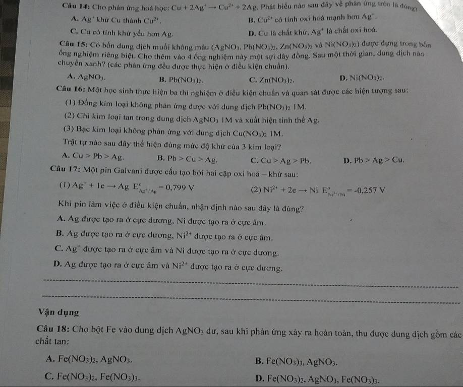 Cho phân ứng hoá học: Cu+2Ag^+to Cu^(2+)+2Ag. Phát biểu nào sau đây về phân ứng trên là đùng
A. Ag^+ khứ Cu thành Cu^(2+). B. Cu^(2+) có tính oxi hoá mạnh hơn Ag^+.
C. Cu có tính khử yếu hơn Ag. D. Cu là chất khứ, Ag^+ là chất oxi hoá.
Câu 15: Có bốn dung dịch muối không màu (AgNO_3,Pb(NO_3)_2,Zn(NO_3)_2 và Ni(NO_3)_2) được đựng trong bốn
ổng nghiệm riêng biệt. Cho thêm vào 4 ông nghiệm này một sợi dây đồng. Sau một thời gian, dung dịch nào
chuyển xanh? (các phản ứng đều được thực hiện ở điều kiện chuẩn).
A. AgNO_3. B. Pb(NO_3)_2. C. Zn(NO_3)_2. D. Ni(NO_3)_2.
Câu 16: Một học sinh thực hiện ba thí nghiệm ở điều kiện chuẩn và quan sát được các hiện tượng sau:
(1) Đồng kim loại không phân ứng được với dung địch Pb(NO_3) 2 IM.
(2) Chỉ kim loại tan trong dung dịch AgNO_3 IM và xuất hiện tinh thế Ag.
(3) Bạc kim loại không phản ứng với dung dịch Cu(NO_3)_2IM.
Trật tự nào sau đây thể hiện đúng mức độ khử của 3 kim loại?
A. Cu>Pb>Ag. B. Pb>Cu>Ag. C. Cu>Ag>Pb. D. Pb>Ag>Cu.
Câu 17: * Một pin Galvani được cấu tạo bởi hai cặp oxi hoá - khứ sau:
(1) Ag^++Ieto Ag E_Ag^+/Ag^circ =0,799V (2) Ni^(2+)+2eto N i E_Ni^(2+)/Ni°=-0,257V
Khi pin làm việc ở điều kiện chuẩn, nhận định nào sau đây là đúng?
A. Ag được tạo ra ở cực dương, Ni được tạo ra ở cực âm.
B. Ag được tạo ra ở cực dương, Ni^(2+) được tạo ra ở cực âm.
C. Ag^+ được tạo ra ở cực âm và Ni được tạo ra ở cực dương.
D. Ag được tạo ra ở cực âm và Ni^(2+) được tạo ra ở cực dương.
_
_
Vận dụng
Câu 18: Cho bột Fe vào dung dịch AgNO_3 dư, sau khi phản ứng xảy ra hoàn toàn, thu được dung dịch gồm các
chất tan:
A. Fe(NO_3)_2,AgNO_3. B. Fe(NO_3)_3,AgNO_3.
C. Fe(NO_3)_2,Fe(NO_3)_3. D. Fe(NO_3)_2,AgNO_3,Fe(NO_3)_3.