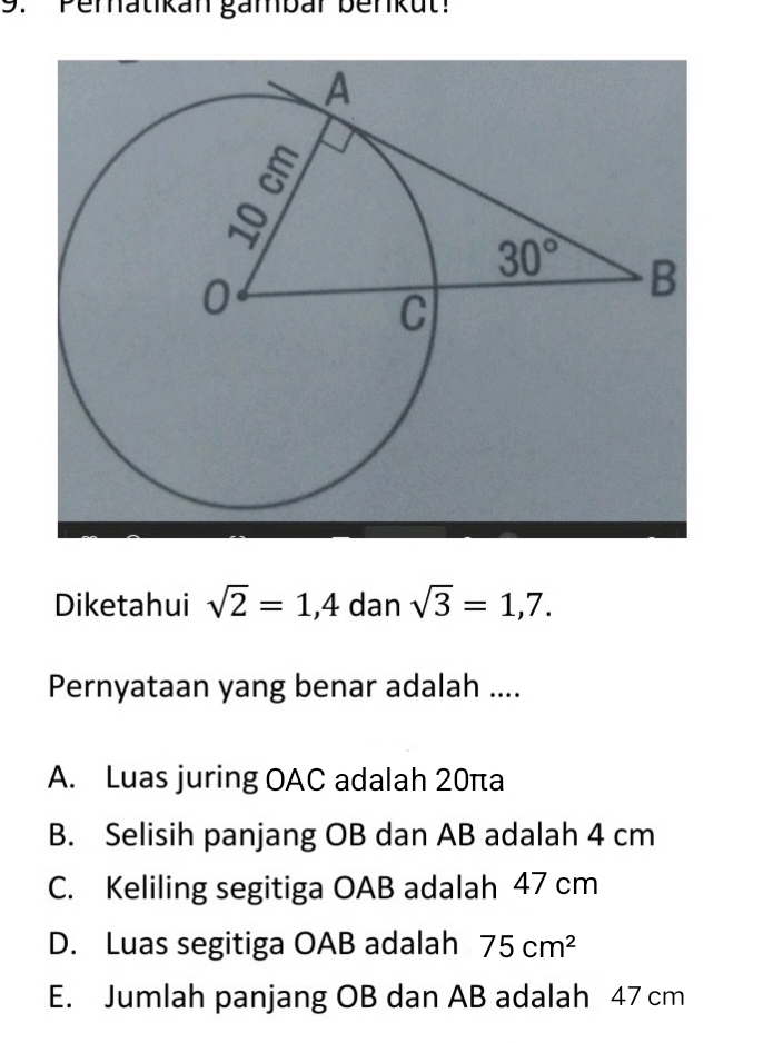 Pernatikan gänbar benkut:
Diketahui sqrt(2)=1,4 dan sqrt(3)=1,7.
Pernyataan yang benar adalah ....
A. Luas juring OAC adalah 20πa
B. Selisih panjang OB dan AB adalah 4 cm
C. Keliling segitiga OAB adalah 47 cm
D. Luas segitiga OAB adalah 75cm^2
E. Jumlah panjang OB dan AB adalah 47 cm