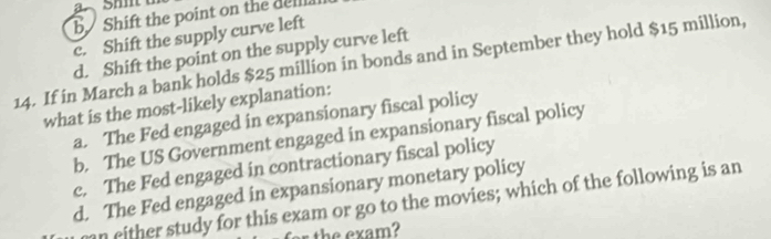 b Shift the point on the delll.
c. Shift the supply curve left
d. Shift the point on the supply curve left
14. If in March a bank holds $25 million in bonds and in September they hold $15 million,
what is the most-likely explanation:
a. The Fed engaged in expansionary fiscal policy
b. The US Government engaged in expansionary fiscal policy
c. The Fed engaged in contractionary fiscal policy
d. The Fed engaged in expansionary monetary policy
n either study for this exam or go to the movies; which of the following is an
r the exam?