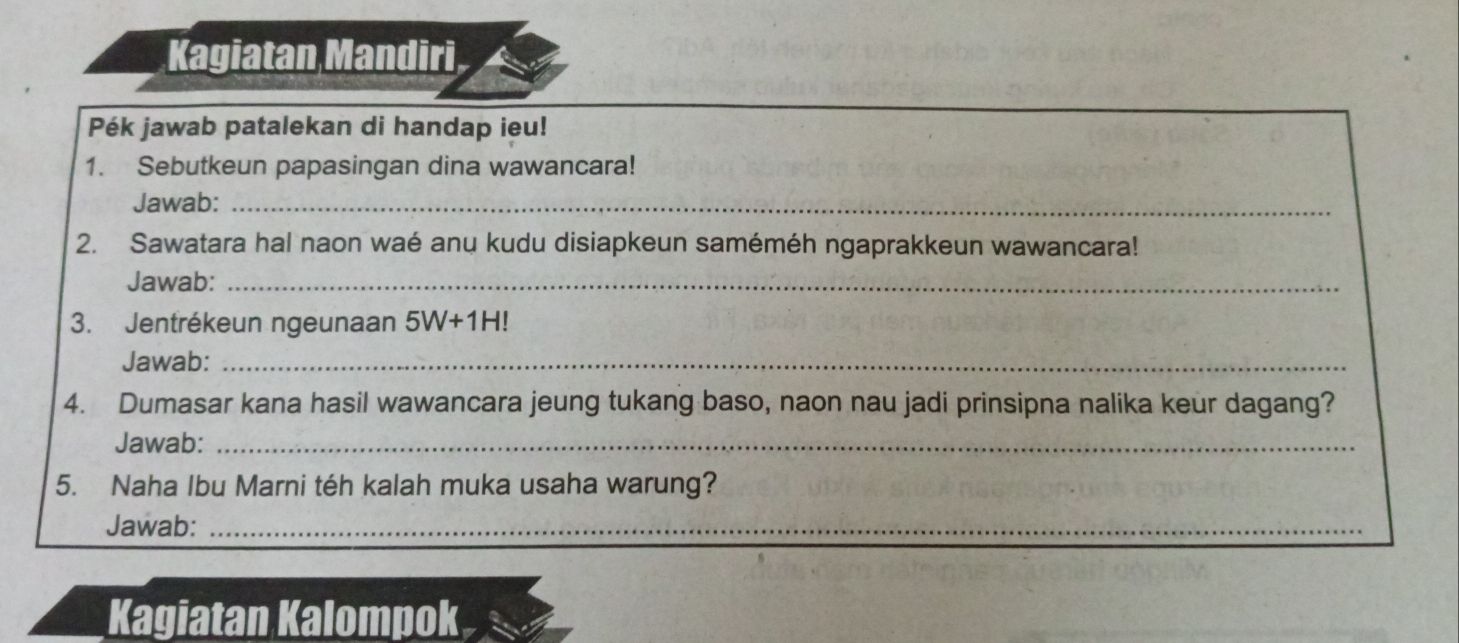 Kagiatan Mandiri 
Pék jawab patalekan di handap ieu! 
1. Sebutkeun papasingan dina wawancara! 
Jawab:_ 
2. Sawatara hal naon waé anu kudu disiapkeun saméméh ngaprakkeun wawancara! 
Jawab:_ 
3. Jentrékeun ngeunaan 5W+1H!
Jawab:_ 
4. Dumasar kana hasil wawancara jeung tukang baso, naon nau jadi prinsipna nalika keur dagang? 
Jawab:_ 
5. Naha Ibu Marni téh kalah muka usaha warung? 
Jawab:_ 
Kagiatan Kalompok