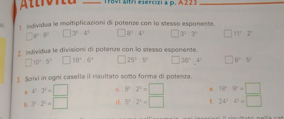 A lt v i a _Trovi altri esercizi a p. A223_ 
ali 1. Individua le moltiplicazioni di potenze con lo stesso esponente.
□ 6^4· 6^2 □ 3^5· 4^5 □ 8^3· 4^3 □ 3^3· 3^5 11^7· 2^7
2. Individua le divisioni di potenze con lo stesso esponente. 
□ 10^3:5^3 □ 18^4:6^4 □ 25^5:5^5 □ 36^4:4^2 □ 8^3:5^2
3. Scrivi in ogni casella il risultato sotto forma di potenza. 
a. 4^3· 3^3=□ 8^5:2^5=□ 18^4:9^4=□
C. 
e. 
d. 
b. 3^2· 2^2=□ 5^4· 2^4=□ f. 24^3:4^3=□