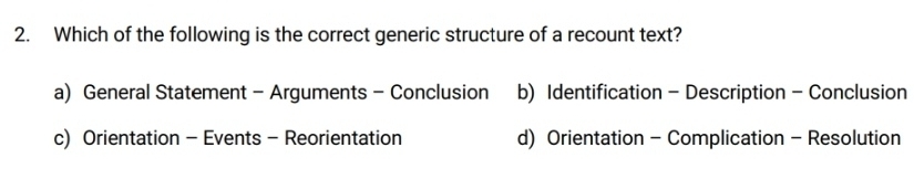 Which of the following is the correct generic structure of a recount text?
a) General Statement - Arguments - Conclusion b) Identification - Description - Conclusion
c) Orientation - Events - Reorientation d) Orientation - Complication - Resolution