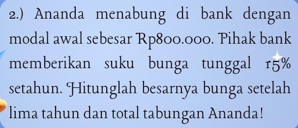 2.) Ananda menabung di bank dengan 
modal awal sebesar Rp800.000. Pihak bank 
memberikan suku bunga tunggal 15%
setahun. Hitunglah besarnya bunga setelah 
lima tahun dan total tabungan Ananda!