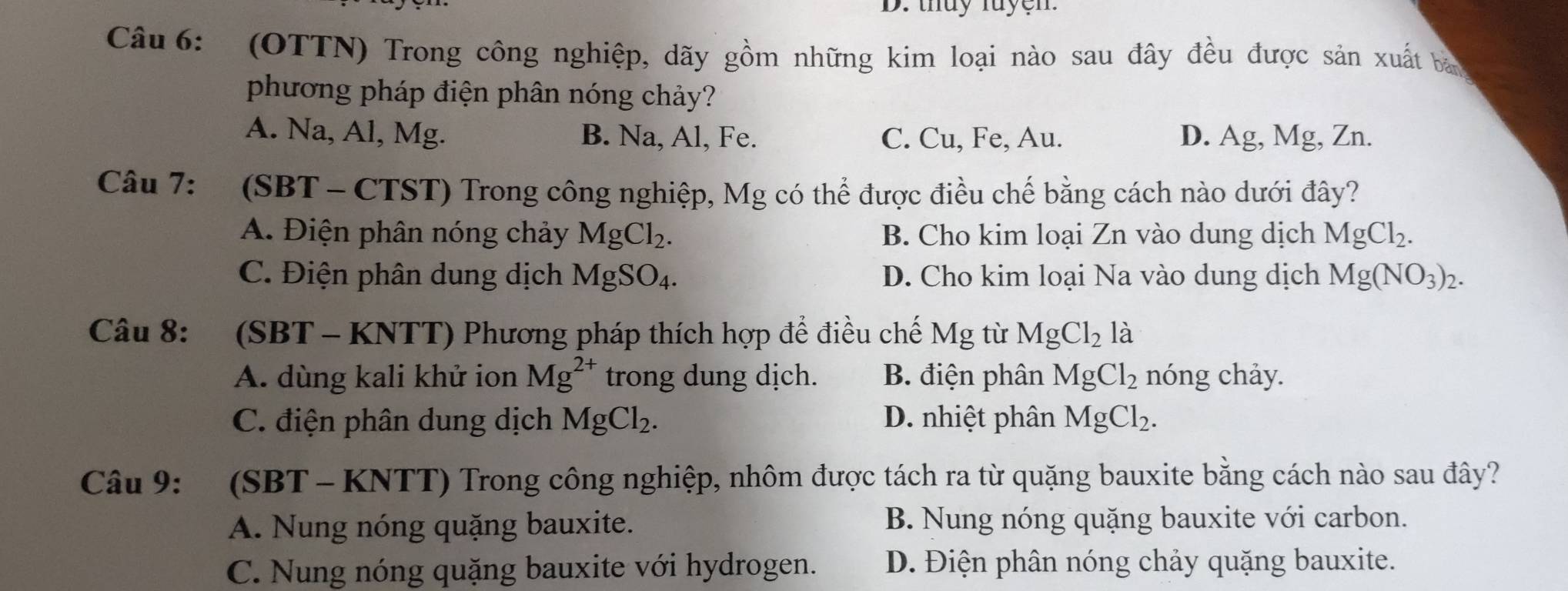 thủy luyện
Câu 6: (OTTN) Trong công nghiệp, dãy gồm những kim loại nào sau đây đều được sản xuất bản
phương pháp điện phân nóng chảy?
A. Na, Al, Mg. B. Na, Al, Fe. C. Cu, Fe, Au. D. Ag, Mg, Zn.
Câu 7: (SE BT - CTST) Trong công nghiệp, Mg có thể được điều chế bằng cách nào dưới đây?
A. Điện phân nóng chảy MgCl_2. B. Cho kim loại Zn vào dung dịch MgCl_2.
C. Điện phân dung dịch MgSO_4. D. Cho kim loại Na vào dung dịch Mg(NO_3)_2. 
Câu 8: (SBT - KNTT) Phương pháp thích hợp để điều chế Mg từ MgCl_2 là
A. dùng kali khử ion Mg^(2+) trong dung dịch. B. điện phân MgCl_2 nóng chảy.
C. điện phân dung dịch MgCl_2. D. nhiệt phân MgCl_2. 
Câu 9: (SBT - KNTT) Trong công nghiệp, nhôm được tách ra từ quặng bauxite bằng cách nào sau đây?
A. Nung nóng quặng bauxite. B. Nung nóng quặng bauxite với carbon.
C. Nung nóng quặng bauxite với hydrogen. D. Điện phân nóng chảy quặng bauxite.