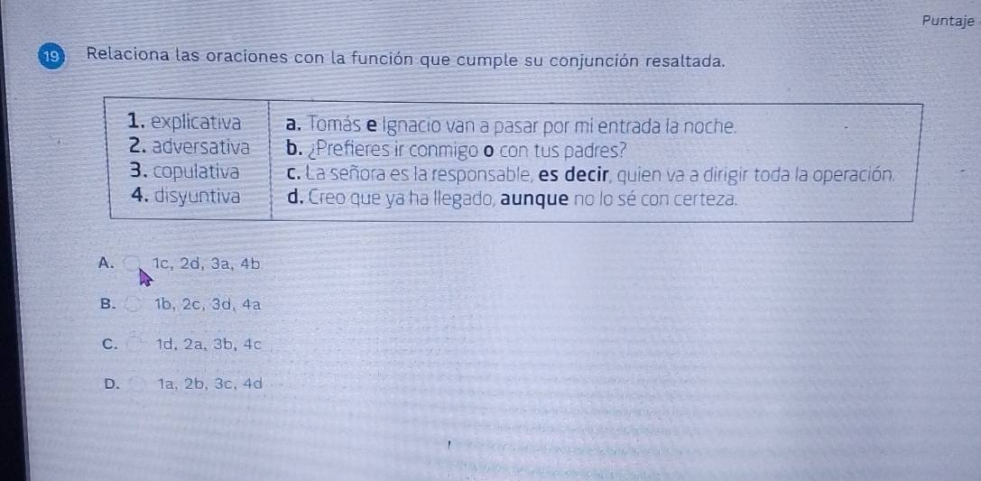 Puntaje
19 Relaciona las oraciones con la función que cumple su conjunción resaltada.
A. 1c, 2d, 3a, 4b
B. 1b, 2c, 3d, 4a
C. 1d, 2a, 3b, 4c
D. 1a, 2b, 3c, 4d