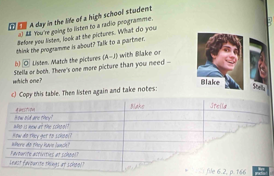 A A day in the life of a high school student 
a) You're going to listen to a radio programme. 
Before you listen, look at the pictures. What do you 
think the programme is about? Talk to a partner. 
b) O Listen. Match the pictures (A-J) with Blake or 
Stella or both. There's one more picture than you need - 
which one? Blake 
c) Copy this table. Then listen again and take notes: 
Stella 
6.2, p. 166 practice 1