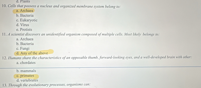 d. Plants
10. Cells that possess a nucleus and organized membrane system belong to:
a. Archaea
b. Bacteria
c. Eukaryotic
d. Virus
e. Protists
11. A scientist discovers an unidentified organism composed of multiple cells. Most likely belongs to:
a. Archaea
b. Bacteria
c. Fungi
d. Any of the above
12. Humans share the characteristics of an opposable thumb, forward-looking eyes, and a well-developed brain with other:
a. chordates
b. mammals
c. primates
d. vertebrates
13. Through the evolutionary processes, organisms can: