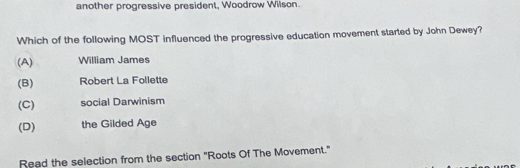 another progressive president, Woodrow Wilson.
Which of the following MOST influenced the progressive education movement started by John Dewey?
(A) William James
(B) Robert La Follette
(C) social Darwinism
(D) the Gilded Age
Read the selection from the section "Roots Of The Movement."