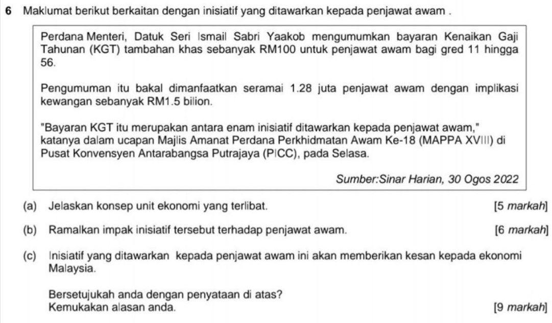 Maklumat berikut berkaitan dengan inisiatif yang ditawarkan kepada penjawat awam . 
Perdana Menteri, Datuk Seri İsmail Sabri Yaakob mengumumkan bayaran Kenaikan Gaji 
Tahunan (KGT) tambahan khas sebanyak RM100 untuk penjawat awam bagi gred 11 hingga
56. 
Pengumuman itu bakal dimanfaatkan seramai 1.28 juta penjawat awam dengan implikasi 
kewangan sebanyak RM1.5 bilion. 
"Bayaran KGT itu merupakan antara enam inisiatif ditawarkan kepada penjawat awam," 
katanya dalam ucapan Majlis Amanat Perdana Perkhidmatan Awam Ke- 18 (MAPPA XVIII) di 
Pusat Konvensyen Antarabangsa Putrajaya (PICC), pada Selasa. 
Sumber:Sinar Harian, 30 Ogos 2022 
(a) Jelaskan konsep unit ekonomi yang terlibat. [5 markah] 
(b) Ramalkan impak inisiatif tersebut terhadap penjawat awam. [6 markah] 
(c) Inisiatif yang ditawarkan kepada penjawat awam ini akan memberikan kesan kepada ekonomi 
Malaysia. 
Bersetujukah anda dengan penyataan di atas? 
Kemukakan alasan anda. [9 markah]