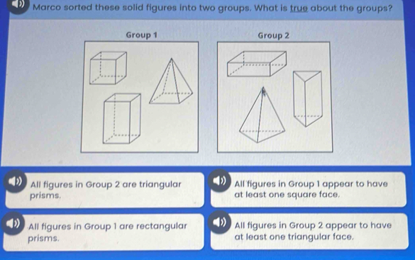 Marco sorted these solid figures into two groups. What is true about the groups?
Group 1 Group 2
All figures in Group 2 are triangular All figures in Group 1 appear to have
prisms. at least one square face.
All figures in Group 1 are rectangular All figures in Group 2 appear to have
prisms. at least one triangular face.