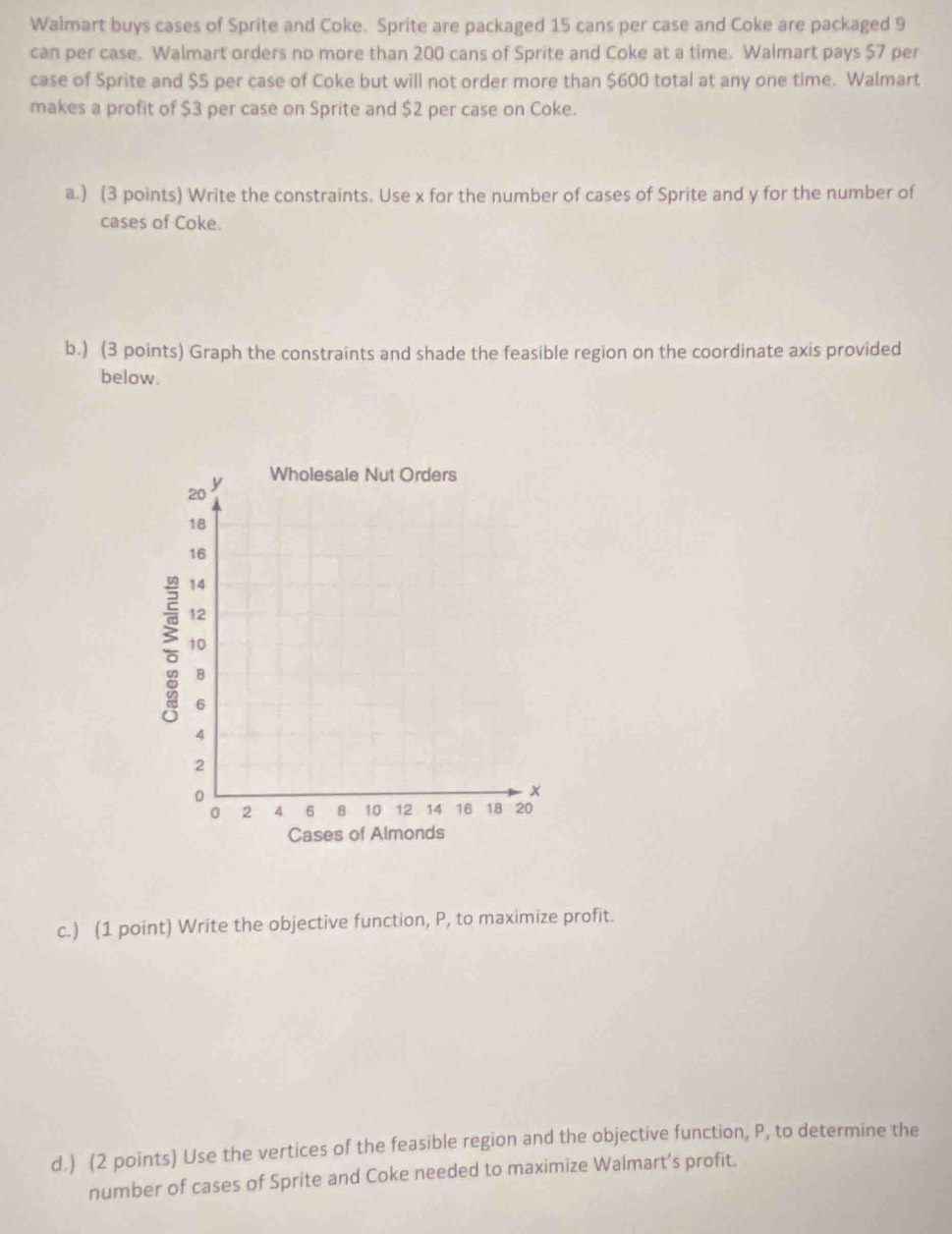 Walmart buys cases of Sprite and Coke. Sprite are packaged 15 cans per case and Coke are packaged 9
can per case. Walmart orders no more than 200 cans of Sprite and Coke at a time. Walmart pays $7 per 
case of Sprite and $5 per case of Coke but will not order more than $600 total at any one time. Walmart 
makes a profit of $3 per case on Sprite and $2 per case on Coke. 
a.) (3 points) Write the constraints. Use x for the number of cases of Sprite and y for the number of 
cases of Coke. 
b.) (3 points) Graph the constraints and shade the feasible region on the coordinate axis provided 
below.
20
y Wholesale Nut Orders
18
16
14
12; 10
B
6
4
2
0
*
0 2 4 6 B 10 12 14 16 18 20
Cases of Almonds 
c.) (1 point) Write the objective function, P, to maximize profit. 
d.) (2 points) Use the vertices of the feasible region and the objective function, P, to determine the 
number of cases of Sprite and Coke needed to maximize Walmart’s profit.